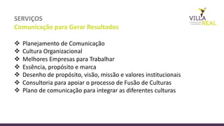 SERVIÇOS
Comunicação	
  para	
  Gerar	
  Resultados
v Planejamento de	
  Comunicação
v Cultura Organizacional
v Melhores Empresas para	
  Trabalhar
v Essência,	
  propósito e	
  marca
v Desenho de	
  propósito,	
  visão,	
  missão e	
  valores institucionais
v Consultoria	
  para	
  apoiar	
  o	
  processo	
  de	
  Fusão	
  de	
  Culturas
v Plano	
  de	
  comunicação	
  para	
  integrar	
  as	
  diferentes	
  culturas	
  
 