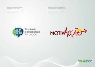 Comitê de
Comunicação
AH LAÚCA
Comitê de
Comunicação
AH LAÚCA
Marca para o Dpto de Comunicação
da Hidrelétrica Laúca, Angola.
Brand to the Communication Department of
Hydroelectric Lauca, Angola.
Marca para Programa de Motivação dos
canteiros de Obras da Odebrecht Angola.
Brand to Motivation Program of Works sites
Odebrecht Angola.
 