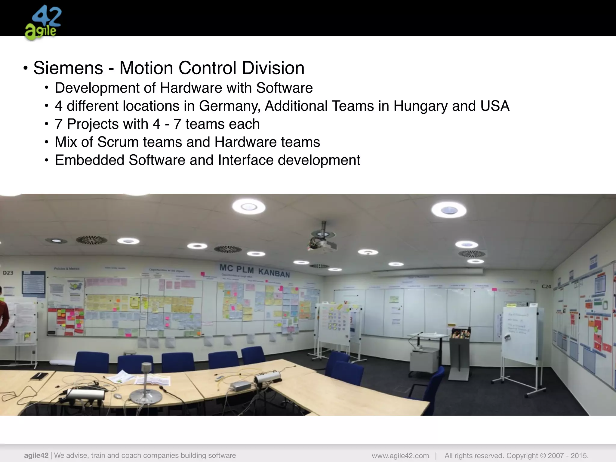 agile42 | We advise, train and coach companies building software www.agile42.com | All rights reserved. Copyright © 2007 - 2015.
• Siemens - Motion Control Division
• Development of Hardware with Software
• 4 different locations in Germany, Additional Teams in Hungary and USA
• 7 Projects with 4 - 7 teams each
• Mix of Scrum teams and Hardware teams
• Embedded Software and Interface development
 