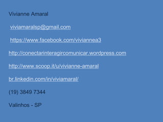 Vivianne Amaral
viviamaralsp@gmail.com
https://www.facebook.com/viviannea3
http://conectarinteragircomunicar.wordpress.com
http://www.scoop.it/u/vivianne-amaral
br.linkedin.com/in/viviamaral/
(19) 3849 7344
Valinhos - SP
 