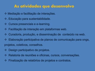  Mediação e facilitação de interações.
. Educação para sustentabilidade.
 Cursos presenciais e e-learning.
 Facilitação de interação em plataformas web.
 Curadoria, produção, e disseminação de conteúdo na web.
 Elaboração participativa de planos de comunicação para ongs,
projetos, coletivos, conselhos.
 Design participativo de projetos.
 Relatoria de reuniões e oficinas, cursos, conversações.
 Finalização de relatórios de projetos e contratos.
As atividades que desenvolvo
 