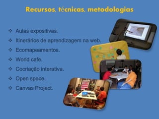 Aulas expositivas.
 Itinerários de aprendizagem na web.
 Ecomapeamentos.
 World cafe.
 Cocriação interativa.
 Open space.
 Canvas Project.
Recursos, técnicas, metodologias
 