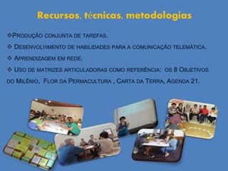 PRODUÇÃO CONJUNTA DE TAREFAS.
 DESENVOLVIMENTO DE HABILIDADES PARA A COMUNICAÇÃO TELEMÁTICA.
 APRENDIZAGEM EM REDE.
 USO DE MATRIZES ARTICULADORAS COMO REFERÊNCIA: OS 8 OBJETIVOS
DO MILÊNIO, FLOR DA PERMACULTURA , CARTA DA TERRA, AGENDA 21.
Recursos, técnicas, metodologias
 