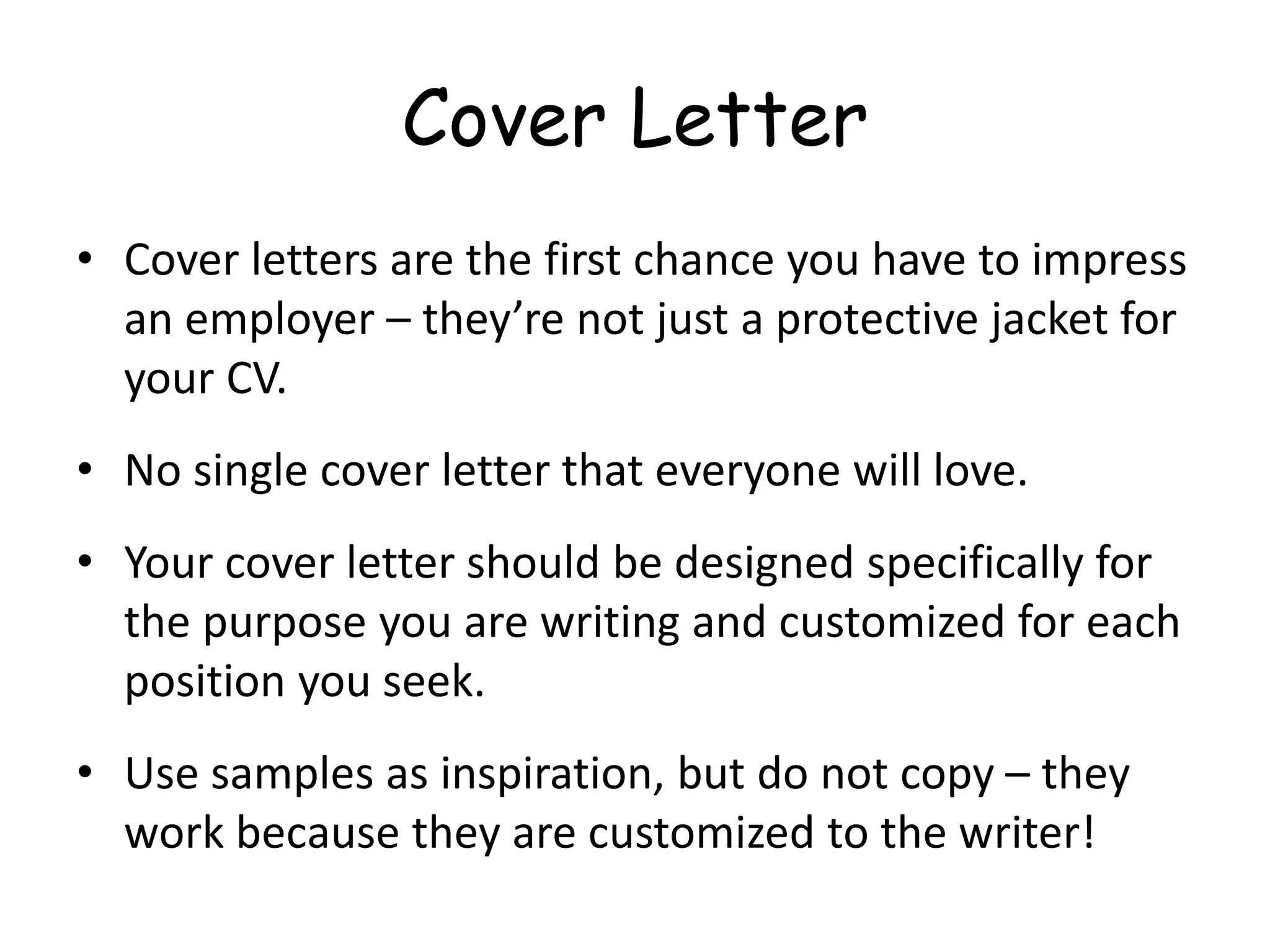 Cover Letter
• Cover letters are the first chance you have to impress
an employer – they’re not just a protective jacket for
your CV.
• No single cover letter that everyone will love.
• Your cover letter should be designed specifically for
the purpose you are writing and customized for each
position you seek.
• Use samples as inspiration, but do not copy – they
work because they are customized to the writer!
 