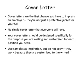 Cover Letter
• Cover letters are the first chance you have to impress
an employer – they’re not just a protective jacket for
your CV.
• No single cover letter that everyone will love.
• Your cover letter should be designed specifically for
the purpose you are writing and customized for each
position you seek.
• Use samples as inspiration, but do not copy – they
work because they are customized to the writer!
 