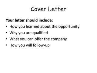 Cover Letter
Your letter should include:
• How you learned about the opportunity
• Why you are qualified
• What you can offer the company
• How you will follow-up
 