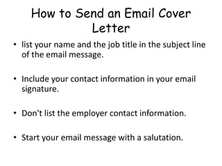 How to Send an Email Cover
Letter
• list your name and the job title in the subject line
of the email message.
• Include your contact information in your email
signature.
• Don't list the employer contact information.
• Start your email message with a salutation.
 
