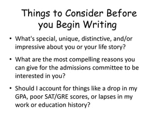 Things to Consider Before
you Begin Writing
• What's special, unique, distinctive, and/or
impressive about you or your life story?
• What are the most compelling reasons you
can give for the admissions committee to be
interested in you?
• Should I account for things like a drop in my
GPA, poor SAT/GRE scores, or lapses in my
work or education history?
 