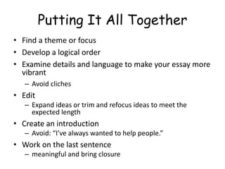 Putting It All Together
• Find a theme or focus
• Develop a logical order
• Examine details and language to make your essay more
vibrant
– Avoid cliches
• Edit
– Expand ideas or trim and refocus ideas to meet the
expected length
• Create an introduction
– Avoid: “I’ve always wanted to help people.”
• Work on the last sentence
– meaningful and bring closure
 
