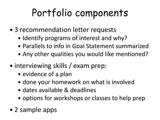 Portfolio components
 3 recommendation letter requests
 Identify programs of interest and why?
 Parallels to info in Goal Statement summarized
 Any other qualities you would like mentioned?
 interviewing skills / exam prep:
 evidence of a plan
 done your homework on what is involved
 dates available & deadlines
 options for workshops or classes to help prep
 2 sample apps
 