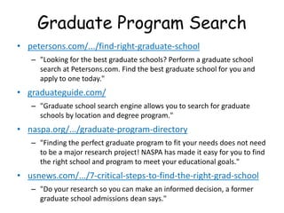 Graduate Program Search
• petersons.com/.../find-right-graduate-school
– "Looking for the best graduate schools? Perform a graduate school
search at Petersons.com. Find the best graduate school for you and
apply to one today."
• graduateguide.com/
– "Graduate school search engine allows you to search for graduate
schools by location and degree program."
• naspa.org/.../graduate-program-directory
– "Finding the perfect graduate program to fit your needs does not need
to be a major research project! NASPA has made it easy for you to find
the right school and program to meet your educational goals."
• usnews.com/.../7-critical-steps-to-find-the-right-grad-school
– "Do your research so you can make an informed decision, a former
graduate school admissions dean says."
 