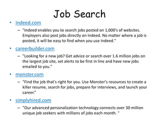 Job Search
• Indeed.com
– "Indeed enables you to search jobs posted on 1,000's of websites.
Employers also post jobs directly on Indeed. No matter where a job is
posted, it will be easy to find when you use Indeed."
• careerbuilder.com
– "Looking for a new job? Get advice or search over 1.6 million jobs on
the largest job site, set alerts to be first in line and have new jobs
emailed to you."
• monster.com
– "Find the job that's right for you. Use Monster's resources to create a
killer resume, search for jobs, prepare for interviews, and launch your
career.”
• simplyhired.com
– "Our advanced personalization technology connects over 30 million
unique job seekers with millions of jobs each month. "
 