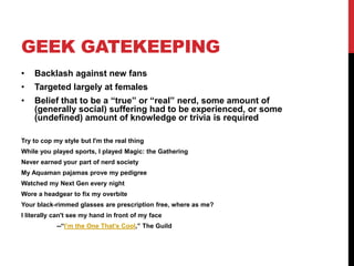 GEEK GATEKEEPING
• Backlash against new fans
• Targeted largely at females
• Belief that to be a “true” or “real” nerd, some amount of
(generally social) suffering had to be experienced, or some
(undefined) amount of knowledge or trivia is required
Try to cop my style but I'm the real thing
While you played sports, I played Magic: the Gathering
Never earned your part of nerd society
My Aquaman pajamas prove my pedigree
Watched my Next Gen every night
Wore a headgear to fix my overbite
Your black-rimmed glasses are prescription free, where as me?
I literally can't see my hand in front of my face
--“I’m the One That’s Cool,” The Guild
 