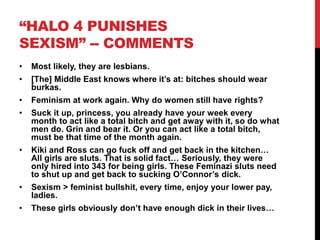 “HALO 4 PUNISHES
SEXISM” -- COMMENTS
• Most likely, they are lesbians.
• [The] Middle East knows where it’s at: bitches should wear
burkas.
• Feminism at work again. Why do women still have rights?
• Suck it up, princess, you already have your week every
month to act like a total bitch and get away with it, so do what
men do. Grin and bear it. Or you can act like a total bitch,
must be that time of the month again.
• Kiki and Ross can go fuck off and get back in the kitchen…
All girls are sluts. That is solid fact… Seriously, they were
only hired into 343 for being girls. These Feminazi sluts need
to shut up and get back to sucking O’Connor’s dick.
• Sexism > feminist bullshit, every time, enjoy your lower pay,
ladies.
• These girls obviously don’t have enough dick in their lives…
 