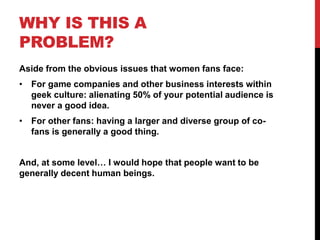 WHY IS THIS A
PROBLEM?
Aside from the obvious issues that women fans face:
• For game companies and other business interests within
geek culture: alienating 50% of your potential audience is
never a good idea.
• For other fans: having a larger and diverse group of co-
fans is generally a good thing.
And, at some level… I would hope that people want to be
generally decent human beings.
 