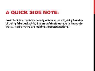 A QUICK SIDE NOTE:
Just like it is an unfair stereotype to accuse all geeky females
of being fake geek girls, it is an unfair stereotype to insinuate
that all nerdy males are making these accusations.
 