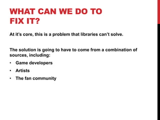 WHAT CAN WE DO TO
FIX IT?
At it’s core, this is a problem that libraries can’t solve.
The solution is going to have to come from a combination of
sources, including:
• Game developers
• Artists
• The fan community
 