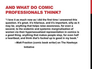 AND WHAT DO COMIC
PROFESSIONALS THINK?
“i love it as much now as i did the first time i answered this
question. it’s great. it’s hilarious. and it’s important, silly as it
may be. anything that helps raise awareness, for even a
second, to the endemic and systemic marginalization of
women via their hypersexualized representation in comics is
a good thing. anything that makes people stop, for even half
a heartbeat, and think that’s fucked up is good in my book.”
--Matt Fraction (comic book writer) on The Hawkeye
Initiative
 