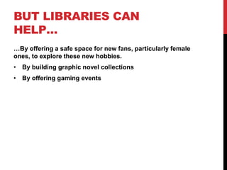 BUT LIBRARIES CAN
HELP…
…By offering a safe space for new fans, particularly female
ones, to explore these new hobbies.
• By building graphic novel collections
• By offering gaming events
 