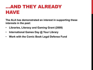 …AND THEY ALREADY
HAVE
The ALA has demonstrated an interest in supporting these
interests in the past:
• Libraries, Literacy and Gaming Grant (2009)
• International Games Day @ Your Library
• Work with the Comic Book Legal Defense Fund
 