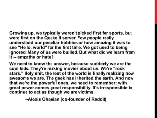 Growing up, we typically weren't picked first for sports, but
were first on the Quake II server. Few people really
understood our peculiar hobbies or how amazing it was to
see "Hello, world" for the first time. We got used to being
ignored. Many of us were bullied. But what did we learn from
it -- empathy or hate?
We need to know the answer, because suddenly we are the
cool kids. They're making movies about us. We're "rock
stars." Holy shit, the rest of the world is finally realizing how
awesome we are. The geek has inherited the earth. And now
that we’re the powerful ones, we need to remember: with
great power comes great responsibility. It's irresponsible to
continue to act as though we are victims.
--Alexis Ohanian (co-founder of Reddit)
 