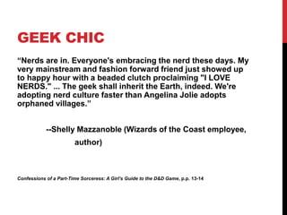 GEEK CHIC
“Nerds are in. Everyone's embracing the nerd these days. My
very mainstream and fashion forward friend just showed up
to happy hour with a beaded clutch proclaiming "I LOVE
NERDS." ... The geek shall inherit the Earth, indeed. We're
adopting nerd culture faster than Angelina Jolie adopts
orphaned villages.”
--Shelly Mazzanoble (Wizards of the Coast employee,
author)
Confessions of a Part-Time Sorceress: A Girl’s Guide to the D&D Game, p.p. 13-14
 