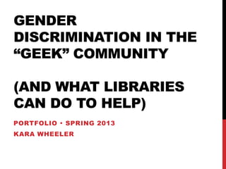 GENDER
DISCRIMINATION IN THE
“GEEK” COMMUNITY
(AND WHAT LIBRARIES
CAN DO TO HELP)
PORTFOLIO  SPRING 2013
KARA WHEELER
 