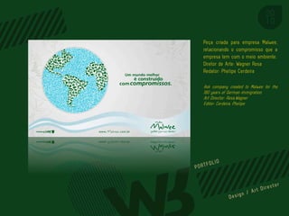 Peça criada para empresa Malwee,
relacionando o compromisso que a
empresa tem com o meio ambiente.
Diretor de Arte: Wagner Rosa
Redator: Phelipe Cerdeira

Ask company created to Malwee for the
180 years of German immigration.
Art Director: Rosa,Wagner
Editor: Cerdeira, Phelipe




                         PORTFOL IO
 