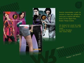 Anúncios desenvolvidos a partir do
conceito já criado pelo catálogo da
marca para a empresa LMG Malhas.
Diretor de Arte: Wagner Rosa
Redator: Phelipe Cerdeira

Ads developed from concept has created
the catalog for the company brand LMG
meshes.
Art Director: Rosa,Wagner
Editor: Cerdeira, Phelipe




                          PORTFOL IO
 