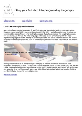 taking your first step into programming languages
about me portfolio contact me
C And C++: The Highly Recommended
Among the five computer languages, C and C++ are more complicated and not quite as practical.
However, many pros highly recommend starting with C and C++ as its foundation and structure are
considered the basis of many other coding languages. If you have cracked this scripting language,
you can maneuver through the other languages with ease. C and C++ are arguably the most
important languages to learn. Majority of operating systems and basic, essential facilities run on this
language. For most programmers, both of these languages are considered irreplaceable and a must-
learn.
Which Language Is Best For First-Time Programmers?
Image by Pexels
Picking where to start is all about what you are trying to achieve. Research more about each
language. Try them on for size. Once you’ve found a language that is fun and challenging, the rest will
follow. It’s easy to feel intimated or disheartened by such a major learning feat, but as you go through
one step at a time, you’ll eventually gain more skills. What is important is that you take the first dive
and don’t let your hunger for knowledge wane.
Return to Portfolio
 