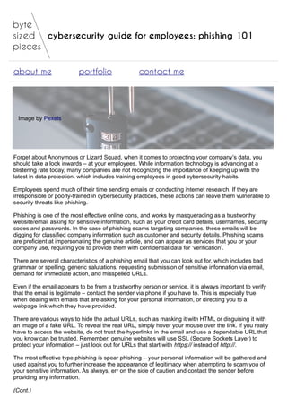 cybersecurity guide for employees: phishing 101
about me portfolio contact me
Image by Pexels
Forget about Anonymous or Lizard Squad, when it comes to protecting your company’s data, you
should take a look inwards – at your employees. While information technology is advancing at a
blistering rate today, many companies are not recognizing the importance of keeping up with the
latest in data protection, which includes training employees in good cybersecurity habits.
Employees spend much of their time sending emails or conducting internet research. If they are
irresponsible or poorly-trained in cybersecurity practices, these actions can leave them vulnerable to
security threats like phishing.
Phishing is one of the most effective online cons, and works by masquerading as a trustworthy
website/email asking for sensitive information, such as your credit card details, usernames, security
codes and passwords. In the case of phishing scams targeting companies, these emails will be
digging for classified company information such as customer and security details. Phishing scams
are proficient at impersonating the genuine article, and can appear as services that you or your
company use, requiring you to provide them with confidential data for ‘verification’.
There are several characteristics of a phishing email that you can look out for, which includes bad
grammar or spelling, generic salutations, requesting submission of sensitive information via email,
demand for immediate action, and misspelled URLs.
Even if the email appears to be from a trustworthy person or service, it is always important to verify
that the email is legitimate – contact the sender via phone if you have to. This is especially true
when dealing with emails that are asking for your personal information, or directing you to a
webpage link which they have provided.
There are various ways to hide the actual URLs, such as masking it with HTML or disguising it with
an image of a fake URL. To reveal the real URL, simply hover your mouse over the link. If you really
have to access the website, do not trust the hyperlinks in the email and use a dependable URL that
you know can be trusted. Remember, genuine websites will use SSL (Secure Sockets Layer) to
protect your information – just look out for URLs that start with https:// instead of http://.
The most effective type phishing is spear phishing – your personal information will be gathered and
used against you to further increase the appearance of legitimacy when attempting to scam you of
your sensitive information. As always, err on the side of caution and contact the sender before
providing any information.
(Cont.)
 