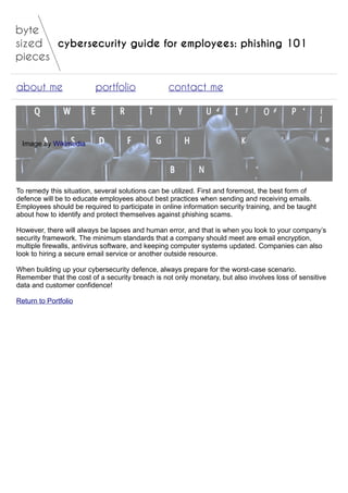 cybersecurity guide for employees: phishing 101
about me portfolio contact me
Image by Wikimedia
To remedy this situation, several solutions can be utilized. First and foremost, the best form of
defence will be to educate employees about best practices when sending and receiving emails.
Employees should be required to participate in online information security training, and be taught
about how to identify and protect themselves against phishing scams.
However, there will always be lapses and human error, and that is when you look to your company’s
security framework. The minimum standards that a company should meet are email encryption,
multiple firewalls, antivirus software, and keeping computer systems updated. Companies can also
look to hiring a secure email service or another outside resource.
When building up your cybersecurity defence, always prepare for the worst-case scenario.
Remember that the cost of a security breach is not only monetary, but also involves loss of sensitive
data and customer confidence!
Return to Portfolio
 