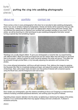 putting the zing into wedding photography
about me portfolio contact me
There comes a time in every photographer’s life when he is recruited to take wedding photographs.
Even if you are an amateur hobbyist photographer, friends and family will be swarming ‘that guy with
the big camera’. Instead of rolling your eyes and asking them what’s wrong with their camera, why
not embrace this opportunity to augment your portfolio with excellent samples of your work? In this
article, we will be touching on a few techniques to give wedding photographs that extra ‘oomph’,
turning a special day into something magical.
Keeping it Classy
Image by Picryl
Weddings are usually elegant affairs. To give your photographs a romantic feel, try experimenting
with different filters. Black and white and sepia tone are two classic filters that will impart an old-world
feel to the photos, making it perfect for quiet moments between the bride and groom. This effect can
be achieved through pre-set filters, or by manually adjusting the saturation and contrast of the
photos.
For a more ethereal atmosphere, soft focus will add romance. First, defocus the image by applying
the Gaussian Blur filter to a duplicate background layer, and adjust the opacity value to desired level
of blurriness. Next, add a layer mask and paint over the points of interest with a lowered opacity
using the Brush tool, and the foreground color set to black.
Having a Focus
Image by Pexels
Don’t clutter your photographs; give the viewers something to focus on! Cropping is a tried-and-true
method of erasing unwanted peripheral elements, and centring upon the point of interest.
Vignetting draws viewers’ attention into the photo, by lightening or darkening the edges of the photo;
however, it is a controversial effect that may appear cheesy and even amateurish, if utilized in
excessive amounts.
(Cont.)
 