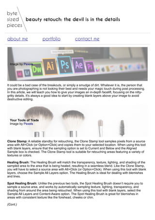 beauty retouch: the devil is in the details
about me portfolio contact me
Image by Pexels
It could be a bad case of the breakouts, or simply a smudge of dirt. Whatever it is, the person that
you are photographing is not looking their best and needs your magic touch during post processing.
In this article, we will teach you how to give your images an in-depth facelift, focusing on the nitty-
gritty details. It’s always a good idea to start by creating blank layers above your image to avoid
destructive editing.
Your Tools of Trade
Image by Pexels
Clone Stamp: A reliable standby for retouching, the Clone Stamp tool samples pixels from a source
area with Alt+Click (or Option+Click) and copies them to your selected location. When using this tool
with blank layers, ensure that the sampling option is set to Current and Below and the Aligned
Sample box is checked. The Clone Stamp tool is suitable for retouching areas featuring a variety of
textures or colors.
Healing Brush: The Healing Brush will match the transparency, texture, lighting, and shading of the
sampled area to the area that is being healed, resulting in a seamless blend. Like the Clone Stamp,
you will have to select a source area with Alt+Click (or Option+Click). When using this tool with blank
layers, choose the Sample All Layers option. The Healing Brush is ideal for dealing with blemishes
and lines.
Spot Healing Brush: Unlike the previous two tools, the Spot Healing Brush doesn’t require you to
sample a source area, and works by automatically sampling texture, lighting, transparency, and
shading from around the area being retouched. When using this tool with blank layers, select the
Sample All Layers and Content-Aware option. The Spot Healing Brush is great for blemishes in
areas with consistent texture like the forehead, cheeks or chin.
(Cont.)
 