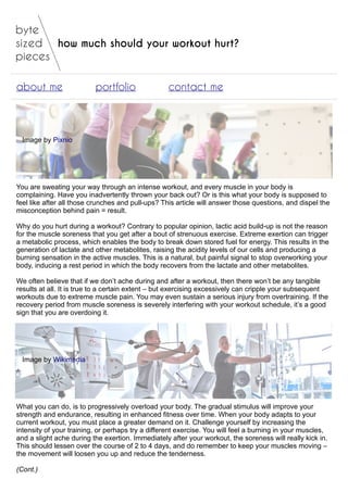 how much should your workout hurt?
about me portfolio contact me
Image by Pixnio
You are sweating your way through an intense workout, and every muscle in your body is
complaining. Have you inadvertently thrown your back out? Or is this what your body is supposed to
feel like after all those crunches and pull-ups? This article will answer those questions, and dispel the
misconception behind pain = result.
Why do you hurt during a workout? Contrary to popular opinion, lactic acid build-up is not the reason
for the muscle soreness that you get after a bout of strenuous exercise. Extreme exertion can trigger
a metabolic process, which enables the body to break down stored fuel for energy. This results in the
generation of lactate and other metabolites, raising the acidity levels of our cells and producing a
burning sensation in the active muscles. This is a natural, but painful signal to stop overworking your
body, inducing a rest period in which the body recovers from the lactate and other metabolites.
We often believe that if we don’t ache during and after a workout, then there won’t be any tangible
results at all. It is true to a certain extent – but exercising excessively can cripple your subsequent
workouts due to extreme muscle pain. You may even sustain a serious injury from overtraining. If the
recovery period from muscle soreness is severely interfering with your workout schedule, it’s a good
sign that you are overdoing it.
Image by Wikimedia
What you can do, is to progressively overload your body. The gradual stimulus will improve your
strength and endurance, resulting in enhanced fitness over time. When your body adapts to your
current workout, you must place a greater demand on it. Challenge yourself by increasing the
intensity of your training, or perhaps try a different exercise. You will feel a burning in your muscles,
and a slight ache during the exertion. Immediately after your workout, the soreness will really kick in.
This should lessen over the course of 2 to 4 days, and do remember to keep your muscles moving –
the movement will loosen you up and reduce the tenderness.
(Cont.)
 