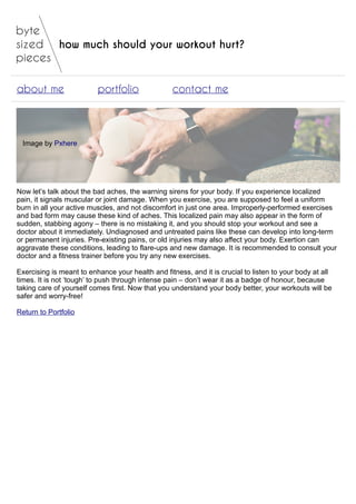 how much should your workout hurt?
about me portfolio contact me
Image by Pxhere
Now let’s talk about the bad aches, the warning sirens for your body. If you experience localized
pain, it signals muscular or joint damage. When you exercise, you are supposed to feel a uniform
burn in all your active muscles, and not discomfort in just one area. Improperly-performed exercises
and bad form may cause these kind of aches. This localized pain may also appear in the form of
sudden, stabbing agony – there is no mistaking it, and you should stop your workout and see a
doctor about it immediately. Undiagnosed and untreated pains like these can develop into long-term
or permanent injuries. Pre-existing pains, or old injuries may also affect your body. Exertion can
aggravate these conditions, leading to flare-ups and new damage. It is recommended to consult your
doctor and a fitness trainer before you try any new exercises.
Exercising is meant to enhance your health and fitness, and it is crucial to listen to your body at all
times. It is not ‘tough’ to push through intense pain – don’t wear it as a badge of honour, because
taking care of yourself comes first. Now that you understand your body better, your workouts will be
safer and worry-free!
Return to Portfolio
 