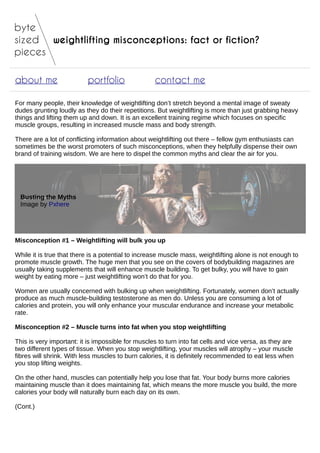 weightlifting misconceptions: fact or fiction?
about me portfolio contact me
For many people, their knowledge of weightlifting don’t stretch beyond a mental image of sweaty
dudes grunting loudly as they do their repetitions. But weightlifting is more than just grabbing heavy
things and lifting them up and down. It is an excellent training regime which focuses on specific
muscle groups, resulting in increased muscle mass and body strength.
There are a lot of conflicting information about weightlifting out there – fellow gym enthusiasts can
sometimes be the worst promoters of such misconceptions, when they helpfully dispense their own
brand of training wisdom. We are here to dispel the common myths and clear the air for you.
Busting the Myths
Image by Pxhere
Misconception #1 – Weightlifting will bulk you up
While it is true that there is a potential to increase muscle mass, weightlifting alone is not enough to
promote muscle growth. The huge men that you see on the covers of bodybuilding magazines are
usually taking supplements that will enhance muscle building. To get bulky, you will have to gain
weight by eating more – just weightlifting won’t do that for you.
Women are usually concerned with bulking up when weightlifting. Fortunately, women don’t actually
produce as much muscle-building testosterone as men do. Unless you are consuming a lot of
calories and protein, you will only enhance your muscular endurance and increase your metabolic
rate.
Misconception #2 – Muscle turns into fat when you stop weightlifting
This is very important: it is impossible for muscles to turn into fat cells and vice versa, as they are
two different types of tissue. When you stop weightlifting, your muscles will atrophy – your muscle
fibres will shrink. With less muscles to burn calories, it is definitely recommended to eat less when
you stop lifting weights.
On the other hand, muscles can potentially help you lose that fat. Your body burns more calories
maintaining muscle than it does maintaining fat, which means the more muscle you build, the more
calories your body will naturally burn each day on its own.
(Cont.)
 