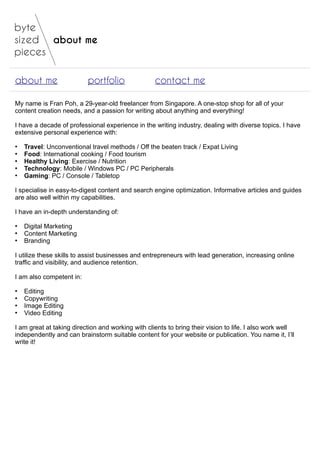about me
about me portfolio contact me
My name is Fran Poh, a 29-year-old freelancer from Singapore. A one-stop shop for all of your
content creation needs, and a passion for writing about anything and everything!
I have a decade of professional experience in the writing industry, dealing with diverse topics. I have
extensive personal experience with:
●
Travel: Unconventional travel methods / Off the beaten track / Expat Living
●
Food: International cooking / Food tourism
●
Healthy Living: Exercise / Nutrition
●
Technology: Mobile / Windows PC / PC Peripherals
●
Gaming: PC / Console / Tabletop
I specialise in easy-to-digest content and search engine optimization. Informative articles and guides
are also well within my capabilities.
I have an in-depth understanding of:
●
Digital Marketing
●
Content Marketing
●
Branding
I utilize these skills to assist businesses and entrepreneurs with lead generation, increasing online
traffic and visibility, and audience retention.
I am also competent in:
●
Editing
●
Copywriting
●
Image Editing
●
Video Editing
I am great at taking direction and working with clients to bring their vision to life. I also work well
independently and can brainstorm suitable content for your website or publication. You name it, I’ll
write it!
 