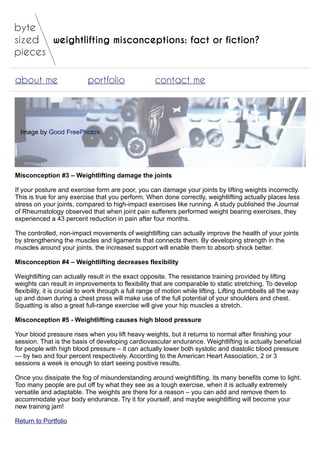 weightlifting misconceptions: fact or fiction?
about me portfolio contact me
Image by Good FreePhotos
Misconception #3 – Weightlifting damage the joints
If your posture and exercise form are poor, you can damage your joints by lifting weights incorrectly.
This is true for any exercise that you perform. When done correctly, weightlifting actually places less
stress on your joints, compared to high-impact exercises like running. A study published the Journal
of Rheumatology observed that when joint pain sufferers performed weight bearing exercises, they
experienced a 43 percent reduction in pain after four months.
The controlled, non-impact movements of weightlifting can actually improve the health of your joints
by strengthening the muscles and ligaments that connects them. By developing strength in the
muscles around your joints, the increased support will enable them to absorb shock better.
Misconception #4 – Weightlifting decreases flexibility
Weightlifting can actually result in the exact opposite. The resistance training provided by lifting
weights can result in improvements to flexibility that are comparable to static stretching. To develop
flexibility, it is crucial to work through a full range of motion while lifting. Lifting dumbbells all the way
up and down during a chest press will make use of the full potential of your shoulders and chest.
Squatting is also a great full-range exercise will give your hip muscles a stretch.
Misconception #5 - Weightlifting causes high blood pressure
Your blood pressure rises when you lift heavy weights, but it returns to normal after finishing your
session. That is the basis of developing cardiovascular endurance. Weightlifting is actually beneficial
for people with high blood pressure – it can actually lower both systolic and diastolic blood pressure
— by two and four percent respectively. According to the American Heart Association, 2 or 3
sessions a week is enough to start seeing positive results.
Once you dissipate the fog of misunderstanding around weightlifting, its many benefits come to light.
Too many people are put off by what they see as a tough exercise, when it is actually extremely
versatile and adaptable. The weights are there for a reason – you can add and remove them to
accommodate your body endurance. Try it for yourself, and maybe weightlifting will become your
new training jam!
Return to Portfolio
 