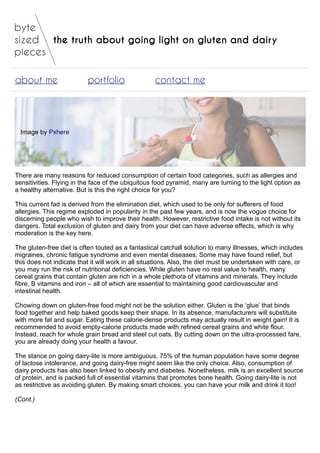 the truth about going light on gluten and dairy
about me portfolio contact me
Image by Pxhere
There are many reasons for reduced consumption of certain food categories, such as allergies and
sensitivities. Flying in the face of the ubiquitous food pyramid, many are turning to the light option as
a healthy alternative. But is this the right choice for you?
This current fad is derived from the elimination diet, which used to be only for sufferers of food
allergies. This regime exploded in popularity in the past few years, and is now the vogue choice for
discerning people who wish to improve their health. However, restrictive food intake is not without its
dangers. Total exclusion of gluten and dairy from your diet can have adverse effects, which is why
moderation is the key here.
The gluten-free diet is often touted as a fantastical catchall solution to many illnesses, which includes
migraines, chronic fatigue syndrome and even mental diseases. Some may have found relief, but
this does not indicate that it will work in all situations. Also, the diet must be undertaken with care, or
you may run the risk of nutritional deficiencies. While gluten have no real value to health, many
cereal grains that contain gluten are rich in a whole plethora of vitamins and minerals. They include
fibre, B vitamins and iron – all of which are essential to maintaining good cardiovascular and
intestinal health.
Chowing down on gluten-free food might not be the solution either. Gluten is the ‘glue’ that binds
food together and help baked goods keep their shape. In its absence, manufacturers will substitute
with more fat and sugar. Eating these calorie-dense products may actually result in weight gain! It is
recommended to avoid empty-calorie products made with refined cereal grains and white flour.
Instead, reach for whole grain bread and steel cut oats. By cutting down on the ultra-processed fare,
you are already doing your health a favour.
The stance on going dairy-lite is more ambiguous. 75% of the human population have some degree
of lactose intolerance, and going dairy-free might seem like the only choice. Also, consumption of
dairy products has also been linked to obesity and diabetes. Nonetheless, milk is an excellent source
of protein, and is packed full of essential vitamins that promotes bone health. Going dairy-lite is not
as restrictive as avoiding gluten. By making smart choices, you can have your milk and drink it too!
(Cont.)
 