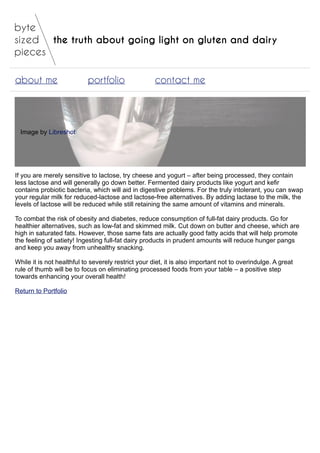 the truth about going light on gluten and dairy
about me portfolio contact me
Image by Libreshot
If you are merely sensitive to lactose, try cheese and yogurt – after being processed, they contain
less lactose and will generally go down better. Fermented dairy products like yogurt and kefir
contains probiotic bacteria, which will aid in digestive problems. For the truly intolerant, you can swap
your regular milk for reduced-lactose and lactose-free alternatives. By adding lactase to the milk, the
levels of lactose will be reduced while still retaining the same amount of vitamins and minerals.
To combat the risk of obesity and diabetes, reduce consumption of full-fat dairy products. Go for
healthier alternatives, such as low-fat and skimmed milk. Cut down on butter and cheese, which are
high in saturated fats. However, those same fats are actually good fatty acids that will help promote
the feeling of satiety! Ingesting full-fat dairy products in prudent amounts will reduce hunger pangs
and keep you away from unhealthy snacking.
While it is not healthful to severely restrict your diet, it is also important not to overindulge. A great
rule of thumb will be to focus on eliminating processed foods from your table – a positive step
towards enhancing your overall health!
Return to Portfolio
 