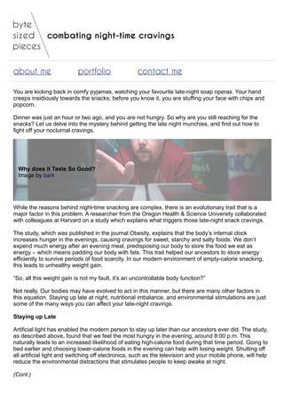 combating night-time cravings
about me portfolio contact me
You are kicking back in comfy pyjamas, watching your favourite late-night soap operas. Your hand
creeps insidiously towards the snacks; before you know it, you are stuffing your face with chips and
popcorn.
Dinner was just an hour or two ago, and you are not hungry. So why are you still reaching for the
snacks? Let us delve into the mystery behind getting the late night munchies, and find out how to
fight off your nocturnal cravings.
Why does it Taste So Good?
Image by bark
While the reasons behind night-time snacking are complex, there is an evolutionary trait that is a
major factor in this problem. A researcher from the Oregon Health & Science University collaborated
with colleagues at Harvard on a study which explains what triggers those late-night snack cravings.
The study, which was published in the journal Obesity, explains that the body’s internal clock
increases hunger in the evenings, causing cravings for sweet, starchy and salty foods. We don’t
expend much energy after an evening meal, predisposing our body to store the food we eat as
energy – which means padding our body with fats. This trait helped our ancestors to store energy
efficiently to survive periods of food scarcity. In our modern environment of empty-calorie snacking,
this leads to unhealthy weight gain.
“So, all this weight gain is not my fault, it’s an uncontrollable body function?”
Not really. Our bodies may have evolved to act in this manner, but there are many other factors in
this equation. Staying up late at night, nutritional imbalance, and environmental stimulations are just
some of the many ways you can affect your late-night cravings.
Staying up Late
Artificial light has enabled the modern person to stay up later than our ancestors ever did. The study,
as described above, found that we feel the most hungry in the evening, around 8:00 p.m. This
naturally leads to an increased likelihood of eating high-calorie food during that time period. Going to
bed earlier and choosing lower-calorie foods in the evening can help with losing weight. Shutting off
all artificial light and switching off electronics, such as the television and your mobile phone, will help
reduce the environmental distractions that stimulates people to keep awake at night.
(Cont.)
 
