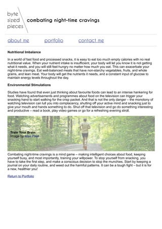 combating night-time cravings
about me portfolio contact me
Nutritional Imbalance
In a world of fast food and processed snacks, it is easy to eat too much empty calories with no real
nutritional value. When your nutrient intake is insufficient, your body will let you know it is not getting
what it needs, and you will still feel hungry no matter how much you eat. This can exacerbate your
night-time cravings. Eat well-balanced meals that have non-starchy vegetables, fruits, and whole
grains, and lean meat. Your body will get the nutrients it needs, and a constant input of glucose to
maintain energy levels throughout the day.
Environmental Stimulations
Studies have found that even just thinking about favourite foods can lead to an intense hankering for
food. Watching advertisements and programmes about food on the television can trigger your
snacking hand to start walking for the crisp packet. And that is not the only danger – the monotony of
watching television can lull you into complacency, shutting off your active mind and snacking just to
give your mouth and hands something to do. Shut off that television and go do something interesting
and productive – read a book, play video games or go for a refreshing evening stroll.
Train Your Brain
Image by Max Pixel
Combating night-time cravings is a mind game – making intelligent choices about food, keeping
yourself busy, and most importantly, training your willpower. To stop yourself from snacking, you
have to take the first step, and make a conscious decision to stop the munchies. Start by keeping a
journal on your daily routine, and weed out the harmful patterns. It can be a tough fight – but it is for
a new, healthier you!
Return to Portfolio
 