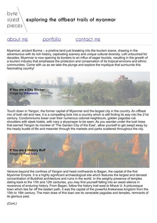 exploring the offbeat trails of myanmar
about me portfolio contact me
Myanmar, ancient Burma – a pristine land just breaking into the tourism scene, drawing in the
adventurous with its rich history, captivating scenery and unique cultural diversity. Left untouched for
decades, Myanmar is now opening its borders to an influx of eager tourists, resulting in the growth of
a tourism industry that emphasize the protection and conservation of its tropical environs and ethnic
communities. Come with us as we take the plunge and explore the mystique that surrounds this
fascinating country!
If You are a City Slicker
Image by Wikimedia
Touch down in Yangon, the former capital of Myanmar and the largest city in the country. An offbeat
mix of both old and new, it is a compelling look into a country which is still finding its way into the 21st
century. Condominiums tower over their numerous colonial neighbours, golden pagodas rub
shoulders with sleek hotels, with nary a skyscraper to be seen. As you wander under the lush trees
that earned Yangon its moniker of ‘The Garden City of the East’, allow yourself to get swept away by
the heady bustle of life and meander through the markets and parks scattered throughout the city.
If You are a History Buff
Image by Paul Arps
Venture beyond the confines of Yangon and head northwards to Bagan, the capital of the first
Myanmar Empire. It is a highly significant archaeological site which features the largest and densest
concentration of Buddhist architecture and ruins in the world. In the weighty presence of temples
dating back to the 11th and 12th centuries, you may find yourself falling into an awed silence in
reverence of enduring history. From Bagan, follow the history trail west to Mrauk U. A picturesque
town which lies far off the beaten path, it was the capital of the powerful Arakanese kingdom from the
15th to 18th century. The main draw of this town are its venerable pagodas and temples, remnants of
its glorious past.
(Cont.)
 