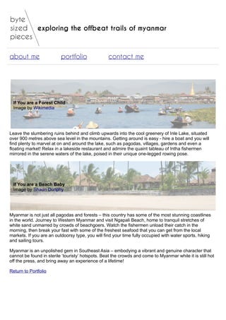 exploring the offbeat trails of myanmar
about me portfolio contact me
If You are a Forest Child
Image by Wikimedia
Leave the slumbering ruins behind and climb upwards into the cool greenery of Inle Lake, situated
over 900 metres above sea level in the mountains. Getting around is easy - hire a boat and you will
find plenty to marvel at on and around the lake, such as pagodas, villages, gardens and even a
floating market! Relax in a lakeside restaurant and admire the quaint tableau of Intha fishermen
mirrored in the serene waters of the lake, poised in their unique one-legged rowing pose.
If You are a Beach Baby
Image by Shaun Dunphy
Myanmar is not just all pagodas and forests – this country has some of the most stunning coastlines
in the world. Journey to Western Myanmar and visit Ngapali Beach, home to tranquil stretches of
white sand unmarred by crowds of beachgoers. Watch the fishermen unload their catch in the
morning, then break your fast with some of the freshest seafood that you can get from the local
markets. If you are an outdoorsy type, you will find your time fully occupied with water sports, hiking
and sailing tours.
Myanmar is an unpolished gem in Southeast Asia – embodying a vibrant and genuine character that
cannot be found in sterile ‘touristy’ hotspots. Beat the crowds and come to Myanmar while it is still hot
off the press, and bring away an experience of a lifetime!
Return to Portfolio
 