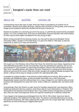 bangkok’s rowdy khao san road
about me portfolio contact me
A backpacking mecca best seen at night, Khao San Road is populated by an eclectic mix of
businesses. Swanky clubs adjoin gift shops, clothing racks encroach on dining areas, and numerous
budget accommodations attract the clientele that the area is famous for.
Despite its reputation as a stomping ground for the young, it is still friendly towards family-orientated
groups. It is a very crowded area, so be wary of pickpockets. Exercise discretion with small children,
as there may be some sights unsuitable for the very young at night.
Before hurling yourself into the heaving crowds, you may want to stop by the Bangkok Tourist
Information Office, situated on Phra Athit Road. It is open from 0900 to 1900 daily, so take the
opportunity to stock up on maps and directions!
Time to Explore
Image by Robert Brands
Get caught up in the infectious vibe of Khao San Road, the street that never sleeps. Appearing to be
mere kilometre-long stretch of road, this bohemian nook has something for everyone. Are you an
avid bookworm? Lose yourself in a second-hand bookstore. Want to work off the holiday paunch?
Sign up for a gruelling session with a Muay Thai gym. Preparing for a camping trip? Army surplus
stores are just around the corner. ATMs and money changers are scattered liberally throughout the
stretch, making it all too easy to indulge yourself in the captivating little stalls.
A paradise for budget travellers, it has become a great melting pot of cultures. Blond surfers rub
shoulders with Rastafarian types, as they exchange travel tales over a cold Chang beer.
Bespectacled hipsters trawl the clothing shops for a unique vintage find, and internet cafes do brisk
business with backpackers far away from home. Grab a coffee at a roadside café, and watch world
go by.
Unsurprisingly, Khao San Road is a major nexus for travellers seeking their next adventure. Many
hostels are partnered with tour coaches, which leave daily for tourist destinations in Thailand, from
Chiang Mai to the beaches of the Andaman Sea. If you prefer to leave arrangements to someone
else, there are many travel agencies which can organize everything for a relatively modest fee.
If you happen to be hanging around Bangkok from the 13th to 15th of April, head over here to
celebrate Songkran (The traditional Thai New Year). The street is internationally famous for being
the epicentre of partying, with water splashing that usually turns into a huge water fight. Leave your
electronics at home and bring your biggest water guns!
(Cont.)
 