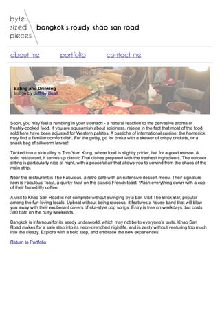 bangkok’s rowdy khao san road
about me portfolio contact me
Eating and Drinking
Image by Jeffrey Beall
Soon, you may feel a rumbling in your stomach - a natural reaction to the pervasive aroma of
freshly-cooked food. If you are squeamish about spiciness, rejoice in the fact that most of the food
sold here have been adjusted for Western palates. A pastiche of international cuisine, the homesick
may find a familiar comfort dish. For the gutsy, go for broke with a skewer of crispy crickets, or a
snack bag of silkworm larvae!
Tucked into a side alley is Tom Yum Kung, where food is slightly pricier, but for a good reason. A
solid restaurant, it serves up classic Thai dishes prepared with the freshest ingredients. The outdoor
sitting is particularly nice at night, with a peaceful air that allows you to unwind from the chaos of the
main strip.
Near the restaurant is The Fabulous, a retro café with an extensive dessert menu. Their signature
item is Fabulous Toast, a quirky twist on the classic French toast. Wash everything down with a cup
of their famed Illy coffee.
A visit to Khao San Road is not complete without swinging by a bar. Visit The Brick Bar, popular
among the fun-loving locals. Upbeat without being raucous, it features a house band that will blow
you away with their exuberant covers of ska-style pop songs. Entry is free on weekdays, but costs
300 baht on the busy weekends.
Bangkok is infamous for its seedy underworld, which may not be to everyone’s taste. Khao San
Road makes for a safe step into its neon-drenched nightlife, and is zesty without venturing too much
into the sleazy. Explore with a bold step, and embrace the new experiences!
Return to Portfolio
 