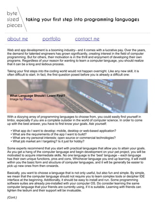taking your first step into programming languages
about me portfolio contact me
Web and app development is a booming industry– and it comes with a lucrative pay. Over the years,
the demand for talented engineers has grown significantly, creating interest in the field of computer
programming. But for others, their motivation is in the thrill and enjoyment of developing their own
programs. Regardless of your reason for wanting to learn a computer language, you should realize
that it can be a long and tedious process.
Taking your first steps into the coding world would not happen overnight. Like any new skill, it is
often difficult to start. In fact, the first question posed before you is already a difficult one:
What Language Should I Learn First?
Image by Pixnio
With a dizzying array of programming languages to choose from, you could easily find yourself in
limbo, especially if you are a complete outsider in the world of computer science. In order to come
up with the best answer, you have to first know your goals. Ask yourself:
• What app do I want to develop: mobile, desktop or web-based application?
• What are the requirements of the app I want to build?
• What are my personal interests: open source or commercial technologies?
• What job market am I targeting? Is it just for hobby?
Some experts recommend that you start with practical languages that allow you to attain your goals.
As you get a hang of the computer language and begin development on your pet project, you will be
motivated to acquire intermediate skills. No one language is the ‘best’ language – each language
has their own unique functions, pros and cons. Whichever language you end up learning, it will instill
within you the basic form and structure of computer languages, and it will be generally be easier to
pick up new ones from then onwards.
Basically, you want to choose a language that is not only useful, but also fun and simple. By simple,
we mean that the computer language should not require you to learn complex tools or decipher IDE
interface at the beginning. Additionally, it should be easy to install and run. Some programming
software suites are already pre-installed with your computer OS. Do consider learning the same
computer language that your friends are currently using, if it is suitable. Learning with friends can
lighten the tedium and their support will be invaluable.
(Cont.)
 