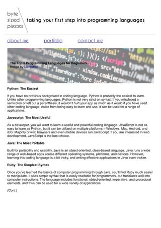 taking your first step into programming languages
about me portfolio contact me
The Top 5 Programming Languages for Beginners
Image by Libreshot
Python: The Easiest
If you have no previous background in coding language, Python is probably the easiest to learn.
Unlike other programming languages, Python is not very strict on syntax. If you misplaced a
semicolon or left out a parenthesis, it wouldn’t hurt your app as much as it would if you have used
other coding language. Aside from being easy to learn and use, it can be used for a range of
applications.
Javascript: The Most Useful
As a developer, you will want to learn a useful and powerful coding language. JavaScript is not as
easy to learn as Python, but it can be utilized on multiple platforms – Windows, Mac, Android, and
iOS. Majority of web browsers and even mobile devices run JavaScript. If you are interested in web
development, JavaScript is the best choice.
Java: The Most Portable
Built for portability and usability, Java is an object-oriented, class-based language. Java runs a wide
range of web-based apps across different operating systems, platforms, and devices. However,
learning this coding language is a bit tricky, and writing effective applications in Java even trickier.
Ruby: The Simplest Syntax
Once you’ve learned the basics of computer programming through Java, you’ll find Ruby much easier
to manipulate. It uses simple syntax that is easily readable for programmers, but translates well into
computer instructions. The language includes functional, object-oriented, imperative, and procedural
elements, and thus can be used for a wide variety of applications.
(Cont.)
 