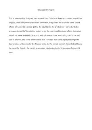 Charcoal On Paper
This is an animation designed by a student from Outside of Ravensbourne as one of their
projects, after completion of the main production, they asked me to create some sound
effects for it, and co-ordinate getting the sounds into the production. I worked with the
animator James Du Val with this project to get the best possible sound effects that would
benefit his piece. I needed birdsound, which I sourced from a recording I did in the first
year in a forest, and some other sounds that I sourced from various places (things like
door creaks, white noise for the TV, and clicks for the remote control). I decided not to use
the music for Country file (which is animated into the production), because of copyright
laws.
 